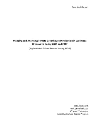 Case Study Report
Mapping and Analyzing Tomato Greenhouse Distribution in Welimada
Urban Area during 2010 and 2017
(Application of GIS and Remote Sensing 442-1)
H.M.T.R.Herath
UWU/EAG/13/0013
4th
year 1st
semester
Export Agriculture Degree Program
 