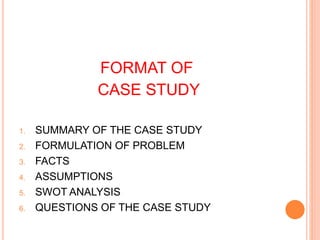 FORMAT OF
CASE STUDY
1. SUMMARY OF THE CASE STUDY
2. FORMULATION OF PROBLEM
3. FACTS
4. ASSUMPTIONS
5. SWOT ANALYSIS
6. QUESTIONS OF THE CASE STUDY
 