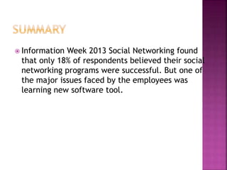 Information Week 2013 Social Networking found
that only 18% of respondents believed their social
networking programs were successful. But one of
the major issues faced by the employees was
learning new software tool.
 