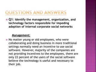  Q1: Identify the management, organization, and
technology factors responsible for impeding
adoption of internal corporate social networks
Management:
 No matter young or old employees, who were
collaborating and doing business in more traditional
settings normally need an incentive to use social
software. However, majority of the companies are
not providing incentives to the employees, there are
only 22 percent of the users of the social software
believe the technology is useful and necessary to
their job.
 