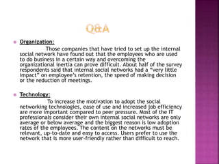  Organization:
Those companies that have tried to set up the internal
social network have found out that the employees who are used
to do business in a certain way and overcoming the
organizational inertia can prove difficult. About half of the survey
respondents said that internal social networks had a “very little
impact” on employee’s retention, the speed of making decision
or the reduction of meetings.
 Technology:
To increase the motivation to adopt the social
networking technologies, ease of use and increased job efficiency
are more important compared to peer pressure. Most of the IT
professionals consider their own internal social networks are only
average or below average and the biggest reason is low adoption
rates of the employees. The content on the networks must be
relevant, up-to-date and easy to access. Users prefer to use the
network that is more user-friendly rather than difficult to reach.
 