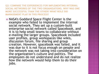  NASA’s Goddard Space Flight Center is the
example who failed to implement the internal
social network. They set up a custom-built
enterprise social network called Spacebook, and
it is to help small teams to collaborate without
e-mailing the larger groups. Spacebook included
user profiles, group workspaces like wikis,
discussion forum, file sharing and group
creation. However, spacebook was failed, and it
was due to it is not focus enough on people and
the network was not taking into consideration on
the organization’s culture and politics. The
employees do not understand and do not realize
how the network would help them to do their
jobs.
 