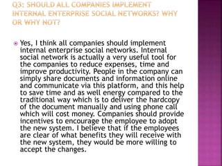  Yes, I think all companies should implement
internal enterprise social networks. Internal
social network is actually a very useful tool for
the companies to reduce expenses, time and
improve productivity. People in the company can
simply share documents and information online
and communicate via this platform, and this help
to save time and as well energy compared to the
traditional way which is to deliver the hardcopy
of the document manually and using phone call
which will cost money. Companies should provide
incentives to encourage the employee to adopt
the new system. I believe that if the employees
are clear of what benefits they will receive with
the new system, they would be more willing to
accept the changes.
 