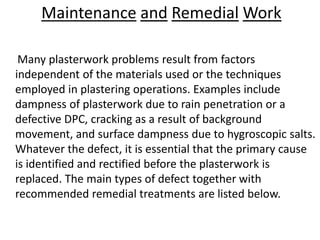Maintenance and Remedial Work
Many plasterwork problems result from factors
independent of the materials used or the techniques
employed in plastering operations. Examples include
dampness of plasterwork due to rain penetration or a
defective DPC, cracking as a result of background
movement, and surface dampness due to hygroscopic salts.
Whatever the defect, it is essential that the primary cause
is identified and rectified before the plasterwork is
replaced. The main types of defect together with
recommended remedial treatments are listed below.
 