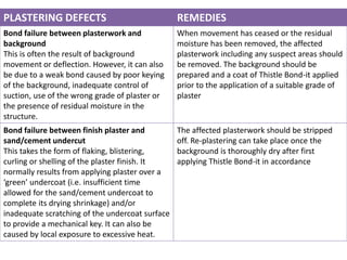 PLASTERING DEFECTS REMEDIES
Bond failure between plasterwork and
background
This is often the result of background
movement or deflection. However, it can also
be due to a weak bond caused by poor keying
of the background, inadequate control of
suction, use of the wrong grade of plaster or
the presence of residual moisture in the
structure.
When movement has ceased or the residual
moisture has been removed, the affected
plasterwork including any suspect areas should
be removed. The background should be
prepared and a coat of Thistle Bond-it applied
prior to the application of a suitable grade of
plaster
Bond failure between finish plaster and
sand/cement undercut
This takes the form of flaking, blistering,
curling or shelling of the plaster finish. It
normally results from applying plaster over a
‘green’ undercoat (i.e. insufficient time
allowed for the sand/cement undercoat to
complete its drying shrinkage) and/or
inadequate scratching of the undercoat surface
to provide a mechanical key. It can also be
caused by local exposure to excessive heat.
The affected plasterwork should be stripped
off. Re-plastering can take place once the
background is thoroughly dry after first
applying Thistle Bond-it in accordance
 