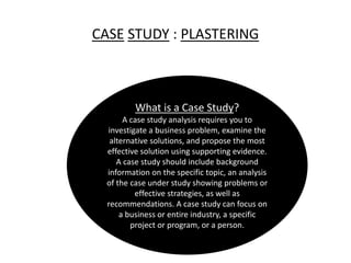 CASE STUDY : PLASTERING
What is a Case Study?
A case study analysis requires you to
investigate a business problem, examine the
alternative solutions, and propose the most
effective solution using supporting evidence.
A case study should include background
information on the specific topic, an analysis
of the case under study showing problems or
effective strategies, as well as
recommendations. A case study can focus on
a business or entire industry, a specific
project or program, or a person.
 