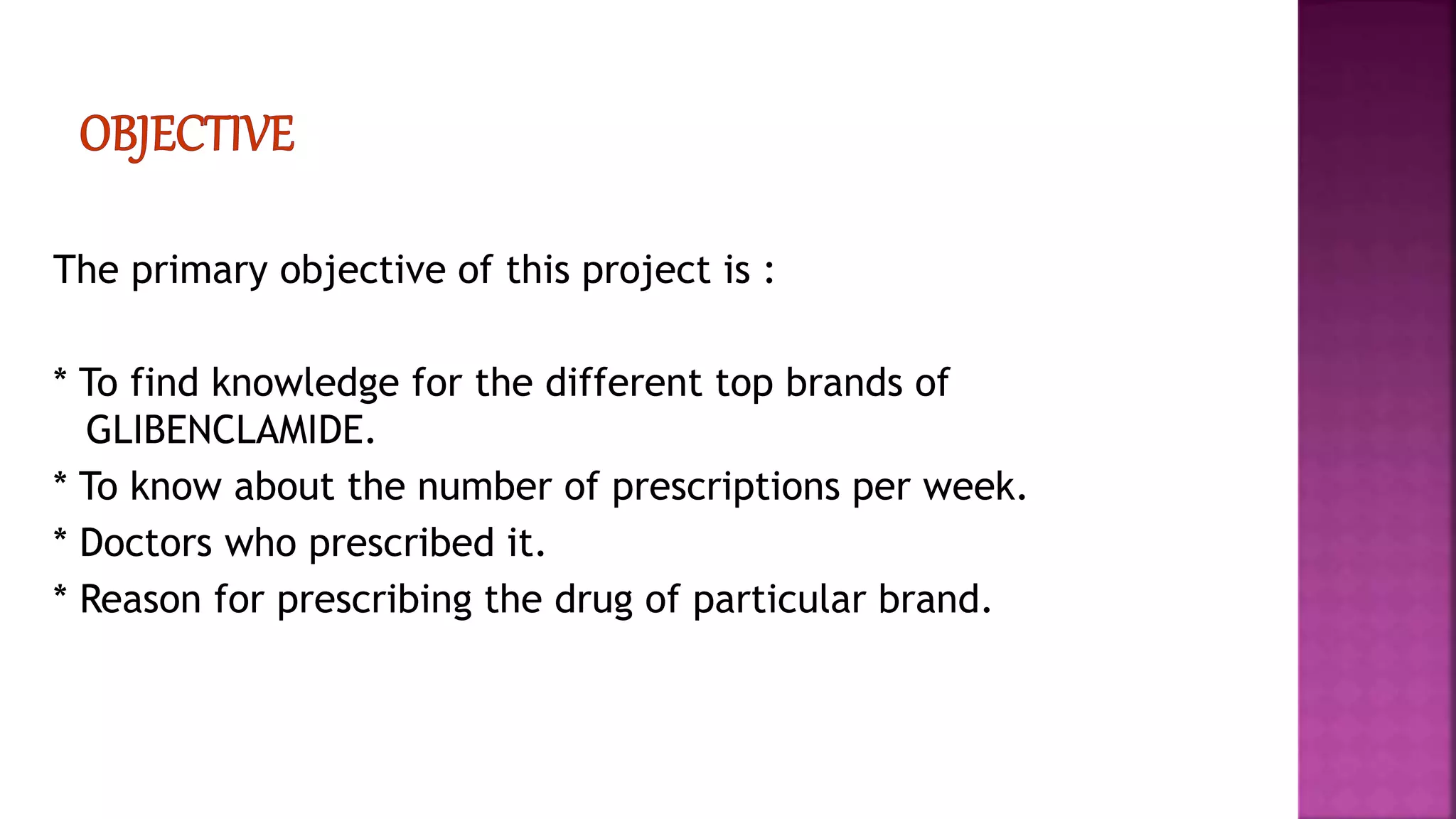 The primary objective of this project is :
* To find knowledge for the different top brands of
GLIBENCLAMIDE.
* To know about the number of prescriptions per week.
* Doctors who prescribed it.
* Reason for prescribing the drug of particular brand.
 