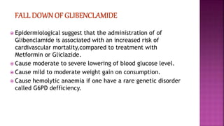  Epidermiological suggest that the administration of of
Glibenclamide is associated with an increased risk of
cardivascular mortality,compared to treatment with
Metformin or Gliclazide.
 Cause moderate to severe lowering of blood glucose level.
 Cause mild to moderate weight gain on consumption.
 Cause hemolytic anaemia if one have a rare genetic disorder
called G6PD defficiency.
 