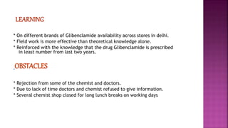 * On different brands of Glibenclamide availability across stores in delhi.
* Field work is more effective than theoretical knowledge alone.
* Reinforced with the knowledge that the drug Glibenclamide is prescribed
in least number from last two years.
OBSTACLES
* Rejection from some of the chemist and doctors.
* Due to lack of time doctors and chemist refused to give information.
* Several chemist shop closed for long lunch breaks on working days
 