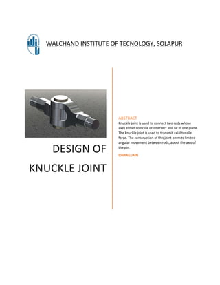 DESIGN OF
KNUCKLE JOINT
ABSTRACT
Knuckle joint is used to connect two rods whose
axes either coincide or intersect and lie in one plane.
The knuckle joint is used to transmit axial tensile
force. The construction of this joint permits limited
angular movement between rods, about the axis of
the pin.
CHIRAG JAIN
WALCHAND INSTITUTE OF TECNOLOGY, SOLAPUR
 