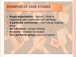 EXAMPLES OF CASE STUDIES
• Single organization – School : What is
happening with a particular tool/ stratergy
• A particular community – rural village ongoing
issue
• An individual – career criminal
• An event – Election Campaign
• On a particular group- issue to a group
 