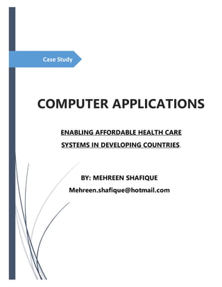 Case Study
COMPUTER APPLICATIONS
ENABLING AFFORDABLE HEALTH CARE
SYSTEMS IN DEVELOPING COUNTRIES.
BY: MEHREEN SHAFIQUE
Mehreen.shafique@hotmail.com
 