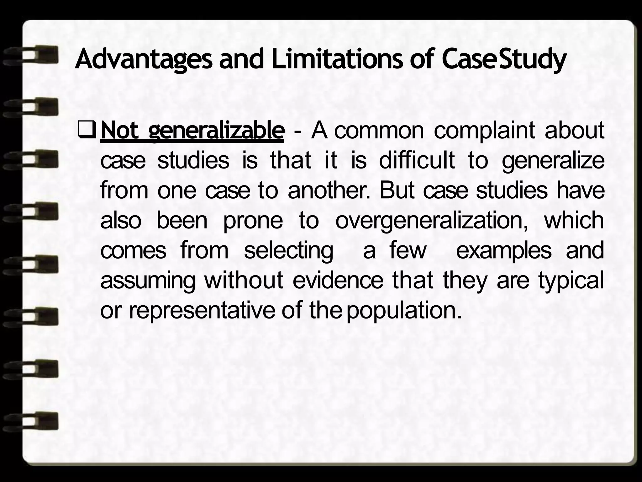 Advantages and Limitations of CaseStudy
Not generalizable - A common complaint about
case studies is that it is difficult to generalize
from one case to another. But case studies have
also been prone to overgeneralization, which
comes from selecting a few examples and
assuming without evidence that they are typical
or representative of thepopulation.
 