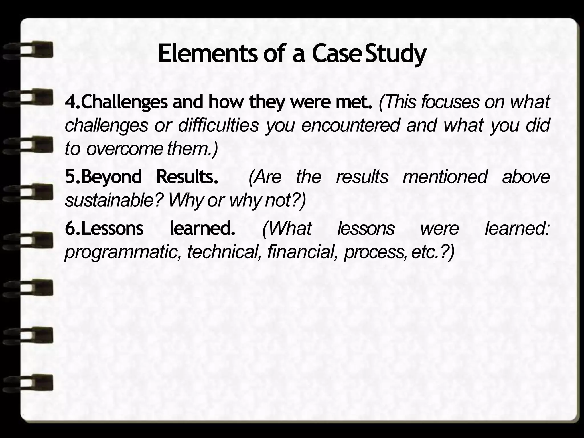 Elements of a CaseStudy
4.Challenges and how they were met. (This focuses on what
challenges or difficulties you encountered and what you did
to overcomethem.)
5.Beyond Results. (Are the results mentioned above
sustainable? Why or whynot?)
6.Lessons learned. (What lessons were learned:
programmatic, technical, financial, process,etc.?)
 