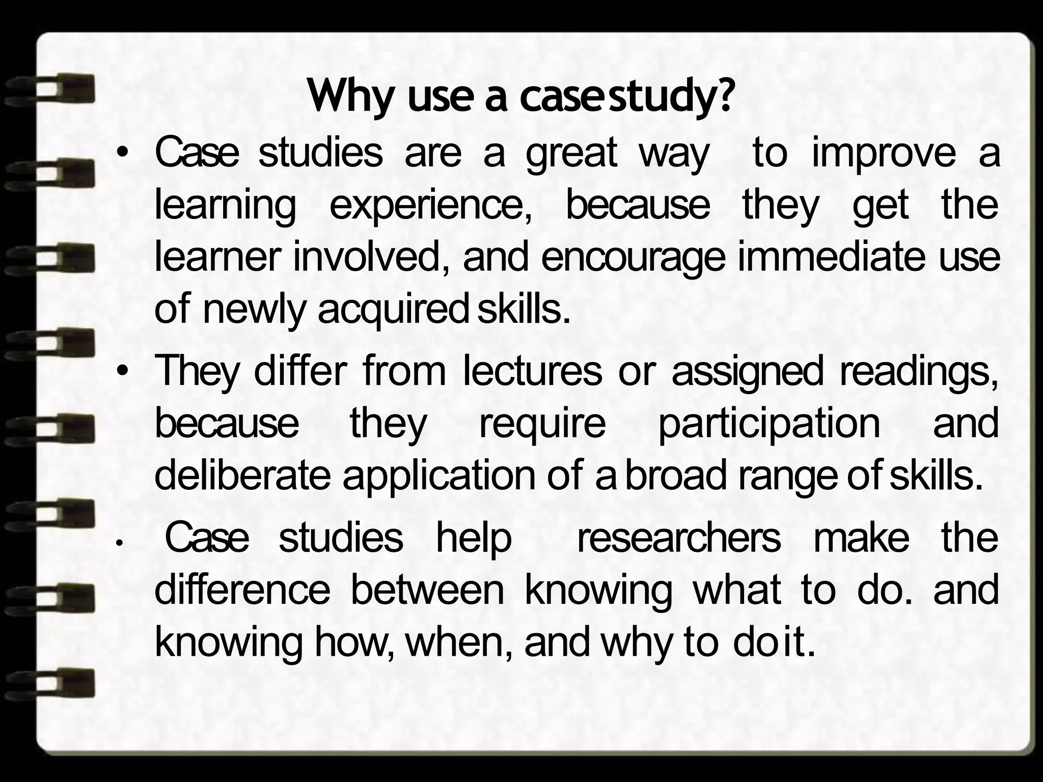 Why use a casestudy?
• Case studies are a great way to improve a
learning experience, because they get the
learner involved, and encourage immediate use
of newly acquiredskills.
• They differ from lectures or assigned readings,
because they require participation and
deliberate application of abroad range ofskills.
• Case studies help researchers make the
difference between knowing what to do. and
knowing how, when, and why to doit.
 