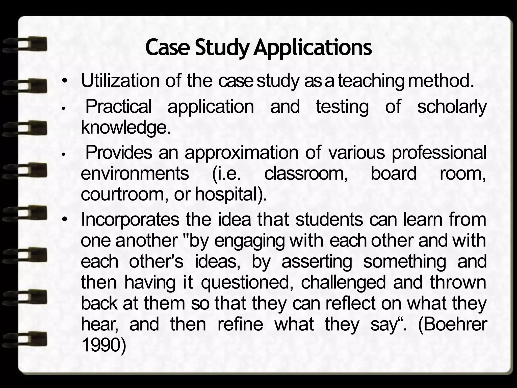 Case StudyApplications
• Utilization of the casestudy asateachingmethod.
• Practical application and testing of scholarly
knowledge.
• Provides an approximation of various professional
environments (i.e. classroom, board room,
courtroom, or hospital).
• Incorporates the idea that students can learn from
one another "by engaging with each other and with
each other's ideas, by asserting something and
then having it questioned, challenged and thrown
back at them so that they can reflect on what they
hear, and then refine what they say“. (Boehrer
1990)
 