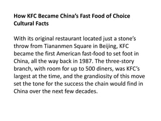 How KFC Became China’s Fast Food of Choice
Cultural Facts
With its original restaurant located just a stone’s
throw from Tiananmen Square in Beijing, KFC
became the first American fast-food to set foot in
China, all the way back in 1987. The three-story
branch, with room for up to 500 diners, was KFC’s
largest at the time, and the grandiosity of this move
set the tone for the success the chain would find in
China over the next few decades.
 