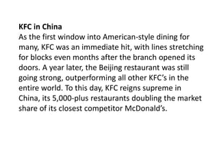 KFC in China
As the first window into American-style dining for
many, KFC was an immediate hit, with lines stretching
for blocks even months after the branch opened its
doors. A year later, the Beijing restaurant was still
going strong, outperforming all other KFC’s in the
entire world. To this day, KFC reigns supreme in
China, its 5,000-plus restaurants doubling the market
share of its closest competitor McDonald’s.
 