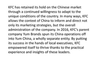 KFC has retained its hold on the Chinese market
through a continued willingness to adapt to the
unique conditions of the country. In many ways, KFC
allows the context of China to inform and direct not
only its marketing strategies, but the overall
administration of the company. In 2016, KFC’s parent
company Yum Brands spun its China operations off
into Yum China, a wholly separate entity. By putting
its success in the hands of local executives, KFC
empowered itself to thrive thanks to the practical
experience and insights of these leaders.
 