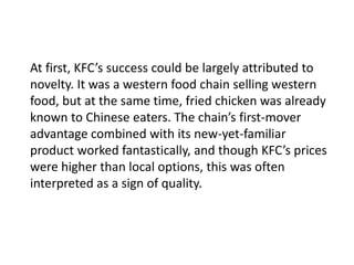 At first, KFC’s success could be largely attributed to
novelty. It was a western food chain selling western
food, but at the same time, fried chicken was already
known to Chinese eaters. The chain’s first-mover
advantage combined with its new-yet-familiar
product worked fantastically, and though KFC’s prices
were higher than local options, this was often
interpreted as a sign of quality.
 