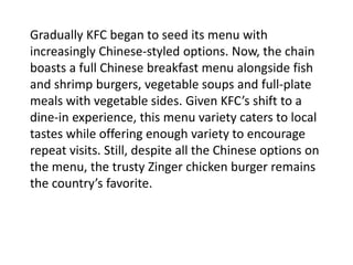 Gradually KFC began to seed its menu with
increasingly Chinese-styled options. Now, the chain
boasts a full Chinese breakfast menu alongside fish
and shrimp burgers, vegetable soups and full-plate
meals with vegetable sides. Given KFC’s shift to a
dine-in experience, this menu variety caters to local
tastes while offering enough variety to encourage
repeat visits. Still, despite all the Chinese options on
the menu, the trusty Zinger chicken burger remains
the country’s favorite.
 