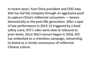 In recent years, Yum China president and COO Joey
Wat has led the company through an aggressive push
to capture China’s millennial consumers — known
domestically as the post-90s generation. After a spot
of low performance in 2012-13 triggered by a food
safety scare, KFC’s sales were slow to rebound to
prior levels. Since Wat’s tenure began in 2016, KFC
has embarked on a relentless campaign, reinventing
its brand as a trendy connoisseur of millennial
Chinese culture.
 