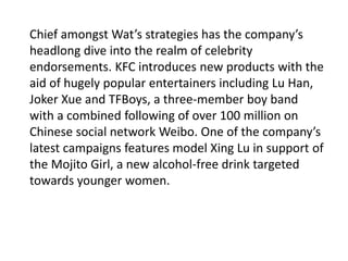 Chief amongst Wat’s strategies has the company’s
headlong dive into the realm of celebrity
endorsements. KFC introduces new products with the
aid of hugely popular entertainers including Lu Han,
Joker Xue and TFBoys, a three-member boy band
with a combined following of over 100 million on
Chinese social network Weibo. One of the company’s
latest campaigns features model Xing Lu in support of
the Mojito Girl, a new alcohol-free drink targeted
towards younger women.
 