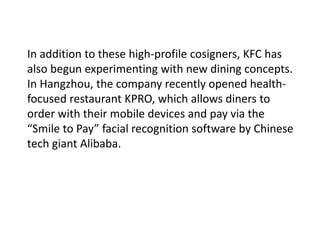 In addition to these high-profile cosigners, KFC has
also begun experimenting with new dining concepts.
In Hangzhou, the company recently opened health-
focused restaurant KPRO, which allows diners to
order with their mobile devices and pay via the
“Smile to Pay” facial recognition software by Chinese
tech giant Alibaba.
 