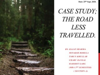 CASE STUDY;
THE ROAD
LESS
TRAVELLED.
BY- RAJAT SHARMA
MITAKSH ROHELA
TARUN KHULLAR
CHARU BANSAL
HARSHIT GARG
(MBA 3RD SEMESTER)
( SECTION-A)
Date: 25th Sept, 2020.
 