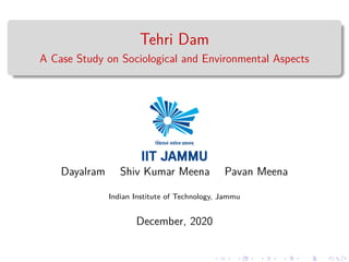 Tehri Dam
A Case Study on Sociological and Environmental Aspects
Dayalram Shiv Kumar Meena Pavan Meena
Indian Institute of Technology, Jammu
December, 2020
 