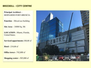 BRICKELL - CITY CENTRE
Principal Architect –
BERNARDO FORT-BRESCIA
Function – Mixed use building
Site Area – 18000 Sq. Mt
LOCATION - Miami, Florida,
United States.
Serviced appartments-108,00 sf
Hotel - 218,00 sf
Office tower - 742,000 sf
Shopping center - 505,000 sf
 