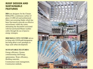 ROOF DESIGN AND
SUSTAINABLE
FEATURES
HDA are designers for the Climate
RibbonTM, a continuous surface of
glass (11,000 m2) and architectural
fabric sun-screening blades which has
been fine-tuned to provide an effective
microclimate within the centre,
attenuating the discomfort associated
with hot and humid Miami weather
solely through the use of passive
energy strategies.
BRICKELL CITY CENTRE strives
to bring only LEED gold designation
but bring about a new paradigm in
large scale urban development.
SUSTAINABLE FEATURES:
Energy efficiency, System
commissioning and Energy
optimization, Water efficiency,
Building materials,
Construction waste management,
Construction methods.
 