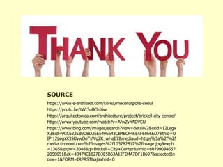 SOURCE
https://www.e-architect.com/korea/mecenatpolis-seoul
https://youtu.be/tWr3uBChI6w
https://arquitectonica.com/architecture/project/brickell-city-centre/
https://www.youtube.com/watch?v=AfwZvhADVCU
https://www.bing.com/images/search?view=detailV2&ccid=12Legx
X3&id=9CC623EB9DBD26E549E643CB4ECF465AF6866ED7&thid=O
IP.12LegxX35OvwOoTsWgZK_wHaE7&mediaurl=https%3a%2f%2f
media.timeout.com%2fimages%2f103782812%2fimage.jpg&exph
=1365&expw=2048&q=Brickell+City+Center&simid=60799084657
2858051&ck=4B474C1827D3E5B63A12FD4A7DF1B697&selectedIn
dex=1&FORM=IRPRST&ajaxhist=0
 