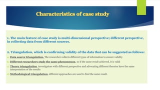 1. The main feature of case study is multi-dimensional perspective; different perspective,
in collecting data from different sources.
2. Triangulation, which is confirming validity of the data that can be suggested as follows:
a) Data source triangulation. The researcher collects different types of information to ensure validity
b) Different researchers study the same phenomenon, so if the same result achieved, it is valid
c) Theory triangulation, investigators with different perspective and advocating different theories have the same
interpretation of the results
d) Methodological triangulation, different approaches are used to find the same result.
 