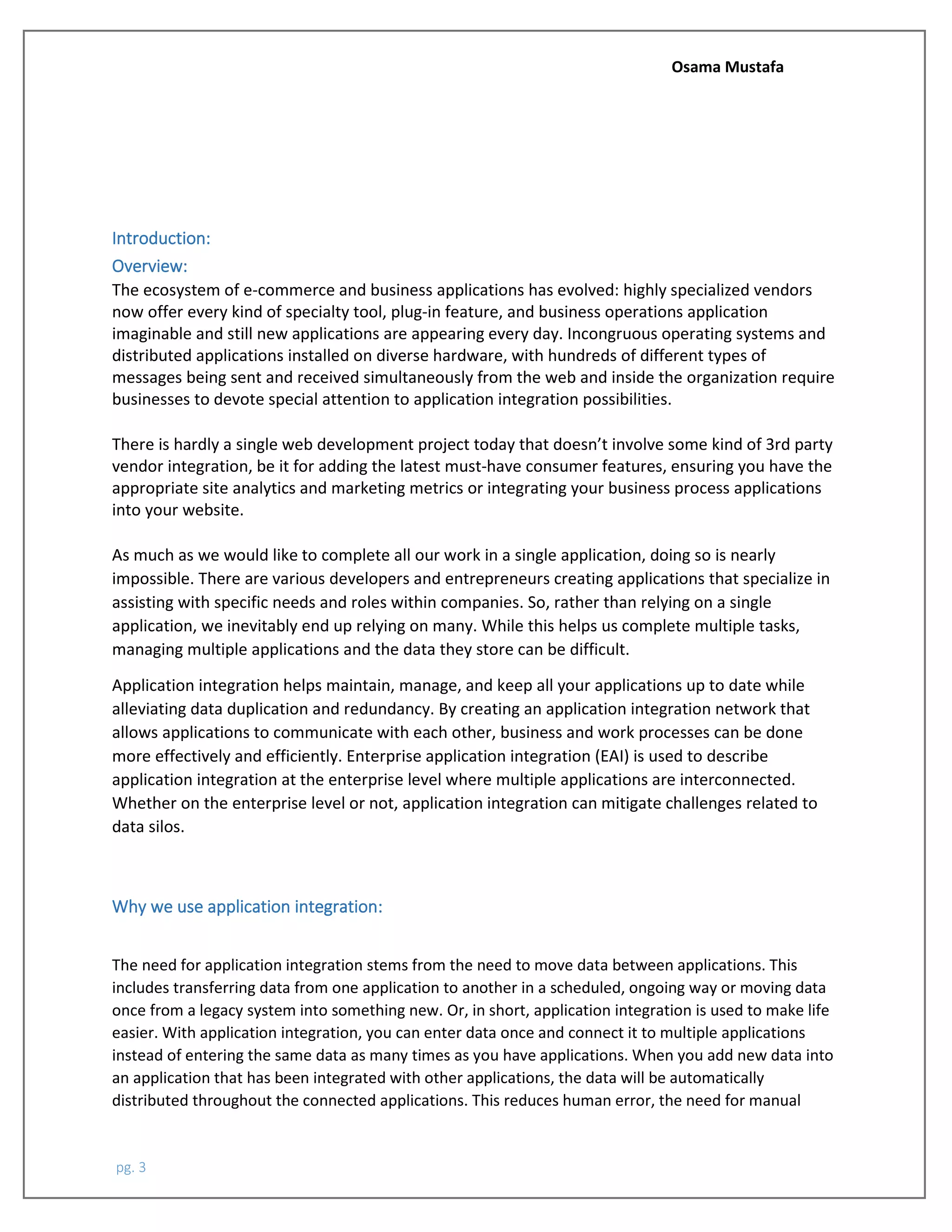 Osama Mustafa
pg. 3
Introduction:
Overview:
The ecosystem of e-commerce and business applications has evolved: highly specialized vendors
now offer every kind of specialty tool, plug-in feature, and business operations application
imaginable and still new applications are appearing every day. Incongruous operating systems and
distributed applications installed on diverse hardware, with hundreds of different types of
messages being sent and received simultaneously from the web and inside the organization require
businesses to devote special attention to application integration possibilities.
There is hardly a single web development project today that doesn’t involve some kind of 3rd party
vendor integration, be it for adding the latest must-have consumer features, ensuring you have the
appropriate site analytics and marketing metrics or integrating your business process applications
into your website.
As much as we would like to complete all our work in a single application, doing so is nearly
impossible. There are various developers and entrepreneurs creating applications that specialize in
assisting with specific needs and roles within companies. So, rather than relying on a single
application, we inevitably end up relying on many. While this helps us complete multiple tasks,
managing multiple applications and the data they store can be difficult.
Application integration helps maintain, manage, and keep all your applications up to date while
alleviating data duplication and redundancy. By creating an application integration network that
allows applications to communicate with each other, business and work processes can be done
more effectively and efficiently. Enterprise application integration (EAI) is used to describe
application integration at the enterprise level where multiple applications are interconnected.
Whether on the enterprise level or not, application integration can mitigate challenges related to
data silos.
Why we use application integration:
The need for application integration stems from the need to move data between applications. This
includes transferring data from one application to another in a scheduled, ongoing way or moving data
once from a legacy system into something new. Or, in short, application integration is used to make life
easier. With application integration, you can enter data once and connect it to multiple applications
instead of entering the same data as many times as you have applications. When you add new data into
an application that has been integrated with other applications, the data will be automatically
distributed throughout the connected applications. This reduces human error, the need for manual
 