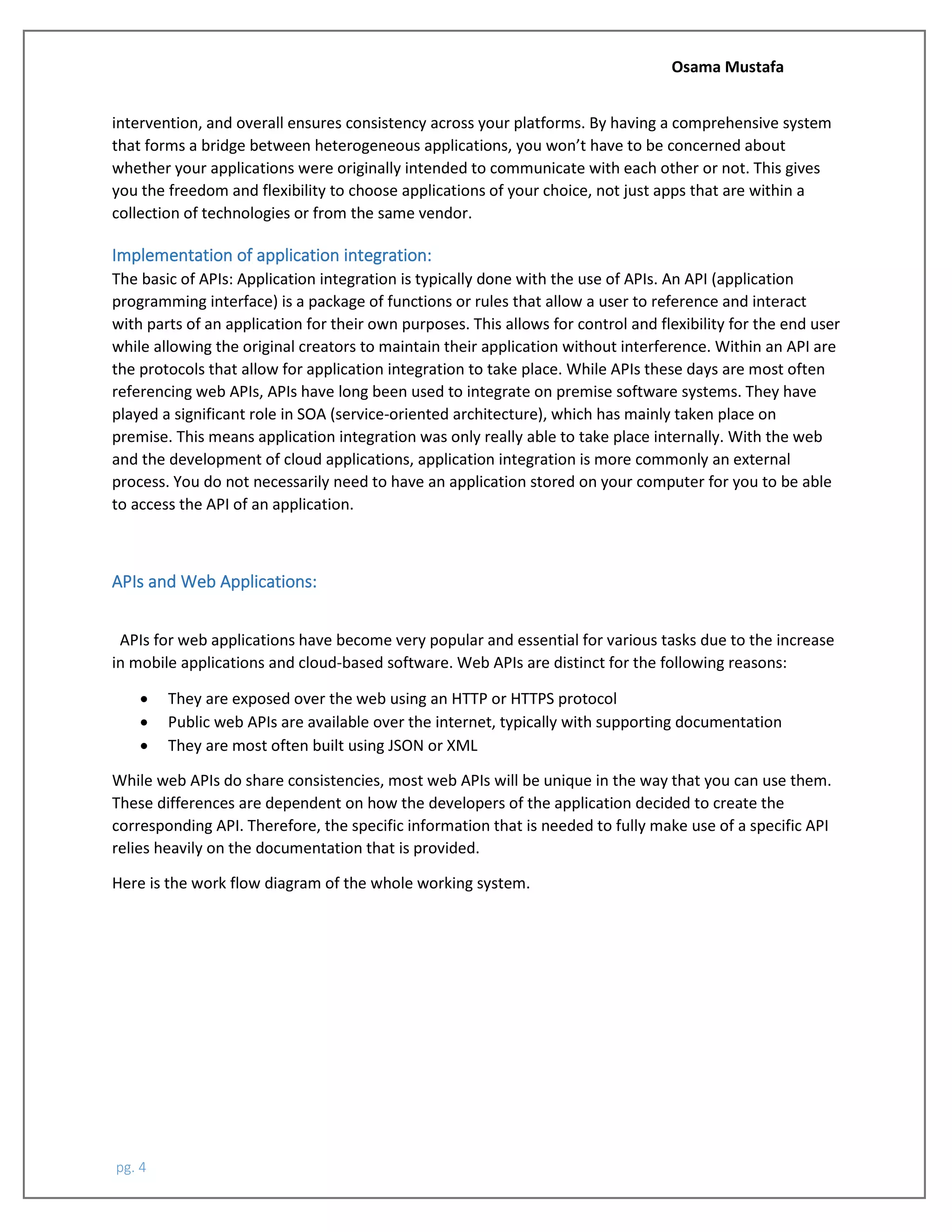 Osama Mustafa
pg. 4
intervention, and overall ensures consistency across your platforms. By having a comprehensive system
that forms a bridge between heterogeneous applications, you won’t have to be concerned about
whether your applications were originally intended to communicate with each other or not. This gives
you the freedom and flexibility to choose applications of your choice, not just apps that are within a
collection of technologies or from the same vendor.
Implementation of application integration:
The basic of APIs: Application integration is typically done with the use of APIs. An API (application
programming interface) is a package of functions or rules that allow a user to reference and interact
with parts of an application for their own purposes. This allows for control and flexibility for the end user
while allowing the original creators to maintain their application without interference. Within an API are
the protocols that allow for application integration to take place. While APIs these days are most often
referencing web APIs, APIs have long been used to integrate on premise software systems. They have
played a significant role in SOA (service-oriented architecture), which has mainly taken place on
premise. This means application integration was only really able to take place internally. With the web
and the development of cloud applications, application integration is more commonly an external
process. You do not necessarily need to have an application stored on your computer for you to be able
to access the API of an application.
APIs and Web Applications:
APIs for web applications have become very popular and essential for various tasks due to the increase
in mobile applications and cloud-based software. Web APIs are distinct for the following reasons:
• They are exposed over the web using an HTTP or HTTPS protocol
• Public web APIs are available over the internet, typically with supporting documentation
• They are most often built using JSON or XML
While web APIs do share consistencies, most web APIs will be unique in the way that you can use them.
These differences are dependent on how the developers of the application decided to create the
corresponding API. Therefore, the specific information that is needed to fully make use of a specific API
relies heavily on the documentation that is provided.
Here is the work flow diagram of the whole working system.
 