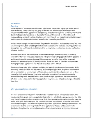 Osama Mustafa
pg. 3
Introduction:
Overview:
The ecosystem of e-commerce and business applications has evolved: highly specialized vendors
now offer every kind of specialty tool, plug-in feature, and business operations application
imaginable and still new applications are appearing every day. Incongruous operating systems and
distributed applications installed on diverse hardware, with hundreds of different types of
messages being sent and received simultaneously from the web and inside the organization require
businesses to devote special attention to application integration possibilities.
There is hardly a single web development project today that doesn’t involve some kind of 3rd party
vendor integration, be it for adding the latest must-have consumer features, ensuring you have the
appropriate site analytics and marketing metrics or integrating your business process applications
into your website.
As much as we would like to complete all our work in a single application, doing so is nearly
impossible. There are various developers and entrepreneurs creating applications that specialize in
assisting with specific needs and roles within companies. So, rather than relying on a single
application, we inevitably end up relying on many. While this helps us complete multiple tasks,
managing multiple applications and the data they store can be difficult.
Application integration helps maintain, manage, and keep all your applications up to date while
alleviating data duplication and redundancy. By creating an application integration network that
allows applications to communicate with each other, business and work processes can be done
more effectively and efficiently. Enterprise application integration (EAI) is used to describe
application integration at the enterprise level where multiple applications are interconnected.
Whether on the enterprise level or not, application integration can mitigate challenges related to
data silos.
Why we use application integration:
The need for application integration stems from the need to move data between applications. This
includes transferring data from one application to another in a scheduled, ongoing way or moving data
once from a legacy system into something new. Or, in short, application integration is used to make life
easier. With application integration, you can enter data once and connect it to multiple applications
instead of entering the same data as many times as you have applications. When you add new data into
an application that has been integrated with other applications, the data will be automatically
distributed throughout the connected applications. This reduces human error, the need for manual
 