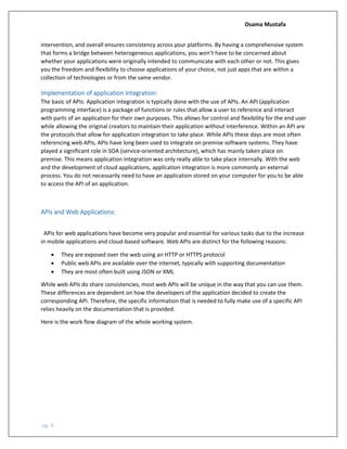 Osama Mustafa
pg. 4
intervention, and overall ensures consistency across your platforms. By having a comprehensive system
that forms a bridge between heterogeneous applications, you won’t have to be concerned about
whether your applications were originally intended to communicate with each other or not. This gives
you the freedom and flexibility to choose applications of your choice, not just apps that are within a
collection of technologies or from the same vendor.
Implementation of application integration:
The basic of APIs: Application integration is typically done with the use of APIs. An API (application
programming interface) is a package of functions or rules that allow a user to reference and interact
with parts of an application for their own purposes. This allows for control and flexibility for the end user
while allowing the original creators to maintain their application without interference. Within an API are
the protocols that allow for application integration to take place. While APIs these days are most often
referencing web APIs, APIs have long been used to integrate on premise software systems. They have
played a significant role in SOA (service-oriented architecture), which has mainly taken place on
premise. This means application integration was only really able to take place internally. With the web
and the development of cloud applications, application integration is more commonly an external
process. You do not necessarily need to have an application stored on your computer for you to be able
to access the API of an application.
APIs and Web Applications:
APIs for web applications have become very popular and essential for various tasks due to the increase
in mobile applications and cloud-based software. Web APIs are distinct for the following reasons:
• They are exposed over the web using an HTTP or HTTPS protocol
• Public web APIs are available over the internet, typically with supporting documentation
• They are most often built using JSON or XML
While web APIs do share consistencies, most web APIs will be unique in the way that you can use them.
These differences are dependent on how the developers of the application decided to create the
corresponding API. Therefore, the specific information that is needed to fully make use of a specific API
relies heavily on the documentation that is provided.
Here is the work flow diagram of the whole working system.
 
