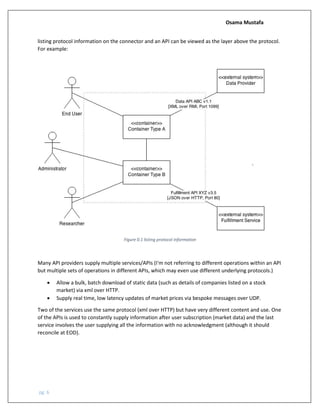 Osama Mustafa
pg. 6
listing protocol information on the connector and an API can be viewed as the layer above the protocol.
For example:
Figure 0.1 listing protocol information
Many API providers supply multiple services/APIs (I'm not referring to different operations within an API
but multiple sets of operations in different APIs, which may even use different underlying protocols.)
• Allow a bulk, batch download of static data (such as details of companies listed on a stock
market) via xml over HTTP.
• Supply real time, low latency updates of market prices via bespoke messages over UDP.
Two of the services use the same protocol (xml over HTTP) but have very different content and use. One
of the APIs is used to constantly supply information after user subscription (market data) and the last
service involves the user supplying all the information with no acknowledgment (although it should
reconcile at EOD).
 