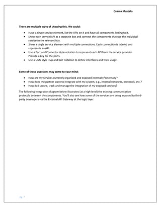 Osama Mustafa
pg. 7
There are multiple ways of showing this. We could:
• Have a single service element, list the APIs on it and have all components linking to it.
• Show each service/API as a separate box and connect the components that use the individual
service to the relevant box.
• Show a single service element with multiple connections. Each connection is labeled and
represents an API.
• Use a Port and Connector style notation to represent each API from the service provider.
Provide a key for the ports.
• Use a UML style 'cup and ball' notation to define interfaces and their usage.
Some of these questions may come to your mind:
• How are my services currently organized and exposed internally/externally?
• How does the partner want to integrate with my system, e.g., internal networks, protocols, etc.?
• How do I secure, track and manage the integration of my exposed services?
The following integration diagram below illustrates (at a high level) the existing communication
protocols between the components. You’ll also see how some of the services are being exposed to third-
party developers via the External API Gateway at the logic layer.
 