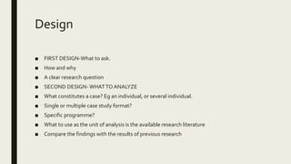 Design
■ FIRST DESIGN-What to ask.
■ How and why
■ A clear research question
■ SECOND DESIGN- WHATTOANALYZE
■ What constitutes a case? Eg an individual, or several individual.
■ Single or multiple case study format?
■ Specific programme?
■ What to use as the unit of analysis is the available research literature
■ Compare the findings with the results of previous research
 