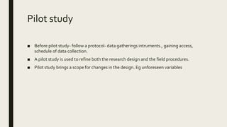 Pilot study
■ Before pilot study- follow a protocol- data gatherings intruments., gaining access,
schedule of data collection.
■ A pilot study is used to refine both the research design and the field procedures.
■ Pilot study brings a scope for changes in the design. Eg unforeseen variables
 