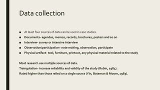 Data collection
■ At least four sources of data can be used in case studies.
■ Documents- agendas, memos, records, brochures, posters and so on
■ Interview- survey or intensive interview
■ Observation/participation- note making, observation, participate
■ Physical artifact- tool, furniture, printout, any physical material related to the study
Most research use multiple sources of data.
Traingulation- increase reliability and validity of the study (Rubin, 1984).
Rated higher than those relied on a single source (Yin, Bateman & Moore, 1983).
 