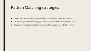 Pattern Matching strategies
■ Empirically based pattern is compared with one or more predicted patterns.
■ For instance, suppose a newspaper is about to initiate a new management tool:
■ Regular meetings between top management and reporters, excluding editors.
 