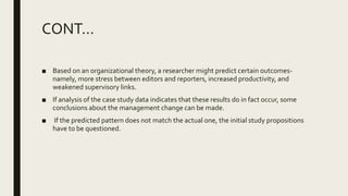 CONT…
■ Based on an organizational theory, a researcher might predict certain outcomes-
namely, more stress between editors and reporters, increased productivity, and
weakened supervisory links.
■ If analysis of the case study data indicates that these results do in fact occur, some
conclusions about the management change can be made.
■ If the predicted pattern does not match the actual one, the initial study propositions
have to be questioned.
 