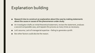 Explanation building
■ Research tries to construct an explanation about the case by making statements
about the cause or causes of the phenomenon under study.
■ An investigator drafts an initial theoretical statement, revises the statement, analyses
a second comparable case, and repeats this process as many times as necessary.
■ Let’s assume, Lack of managerial expertise – failing to generate a profit
■ But other factors could also be the reason.
 