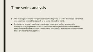 Time series analysis
■ The investigator tries to compare a series of data points to some theoretical trend that
was predicted before the research or to some alternative trend.
■ For instance, several cities have experienced newspaper strikes, a case study
investigator might generate predictions about the changes in information-seeking
behaviours of residents in these communities and conduct a case study to see whether
these predictions are supported.
 