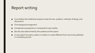 Report writing
■ It can follow the traditional research study format- problem, methods, findings, and
discussions.
■ Chronological arrangement
■ Comparative perspective in comparative case studies
■ But this also determined by the audience of the report
■ A case report for policy makers is written in a style different from one to be published
in a scholarly journal.
 