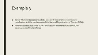 Example 3
■ Barker-Plummer (2002) conducted a case study that analyzed the resource
mobilization and the media access of the NationalOrganization ofWomen (NOW).
■ Her main data sources were NOW’s archives and a content analysis of NOW’s
coverage in the NewYorkTimes.
 