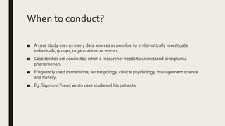 When to conduct?
■ A case study uses as many data sources as possible to systematically investigate
individuals, groups, organizations or events.
■ Case studies are conducted when a researcher needs to understand or explain a
phenomenon.
■ Frequently used in medicine, anthropology, clinical psychology, management science
and history.
■ Eg. Sigmund Freud wrote case studies of his patients
 